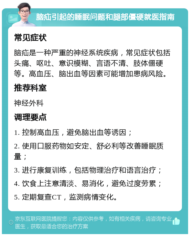 脑疝引起的睡眠问题和腿部僵硬就医指南 常见症状 脑疝是一种严重的神经系统疾病，常见症状包括头痛、呕吐、意识模糊、言语不清、肢体僵硬等。高血压、脑出血等因素可能增加患病风险。 推荐科室 神经外科 调理要点 1. 控制高血压，避免脑出血等诱因； 2. 使用口服药物如安定、舒必利等改善睡眠质量； 3. 进行康复训练，包括物理治疗和语言治疗； 4. 饮食上注意清淡、易消化，避免过度劳累； 5. 定期复查CT，监测病情变化。