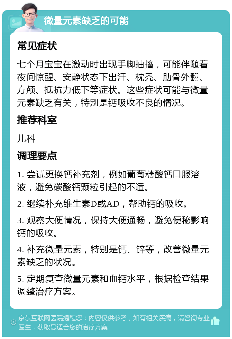 微量元素缺乏的可能 常见症状 七个月宝宝在激动时出现手脚抽搐，可能伴随着夜间惊醒、安静状态下出汗、枕秃、肋骨外翻、方颅、抵抗力低下等症状。这些症状可能与微量元素缺乏有关，特别是钙吸收不良的情况。 推荐科室 儿科 调理要点 1. 尝试更换钙补充剂，例如葡萄糖酸钙口服溶液，避免碳酸钙颗粒引起的不适。 2. 继续补充维生素D或AD，帮助钙的吸收。 3. 观察大便情况，保持大便通畅，避免便秘影响钙的吸收。 4. 补充微量元素，特别是钙、锌等，改善微量元素缺乏的状况。 5. 定期复查微量元素和血钙水平，根据检查结果调整治疗方案。