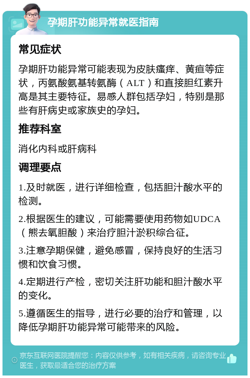 孕期肝功能异常就医指南 常见症状 孕期肝功能异常可能表现为皮肤瘙痒、黄疸等症状，丙氨酸氨基转氨酶（ALT）和直接胆红素升高是其主要特征。易感人群包括孕妇，特别是那些有肝病史或家族史的孕妇。 推荐科室 消化内科或肝病科 调理要点 1.及时就医，进行详细检查，包括胆汁酸水平的检测。 2.根据医生的建议，可能需要使用药物如UDCA（熊去氧胆酸）来治疗胆汁淤积综合征。 3.注意孕期保健，避免感冒，保持良好的生活习惯和饮食习惯。 4.定期进行产检，密切关注肝功能和胆汁酸水平的变化。 5.遵循医生的指导，进行必要的治疗和管理，以降低孕期肝功能异常可能带来的风险。