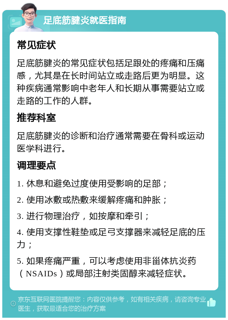 足底筋腱炎就医指南 常见症状 足底筋腱炎的常见症状包括足跟处的疼痛和压痛感，尤其是在长时间站立或走路后更为明显。这种疾病通常影响中老年人和长期从事需要站立或走路的工作的人群。 推荐科室 足底筋腱炎的诊断和治疗通常需要在骨科或运动医学科进行。 调理要点 1. 休息和避免过度使用受影响的足部； 2. 使用冰敷或热敷来缓解疼痛和肿胀； 3. 进行物理治疗，如按摩和牵引； 4. 使用支撑性鞋垫或足弓支撑器来减轻足底的压力； 5. 如果疼痛严重，可以考虑使用非甾体抗炎药（NSAIDs）或局部注射类固醇来减轻症状。