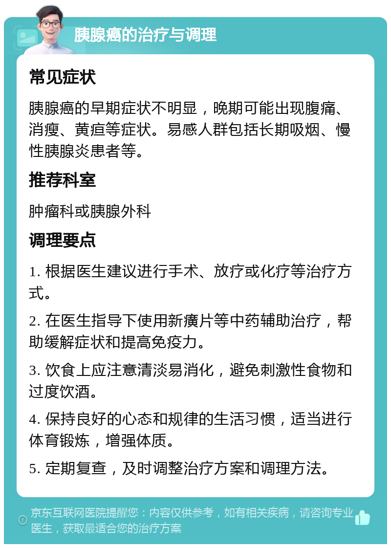 胰腺癌的治疗与调理 常见症状 胰腺癌的早期症状不明显，晚期可能出现腹痛、消瘦、黄疸等症状。易感人群包括长期吸烟、慢性胰腺炎患者等。 推荐科室 肿瘤科或胰腺外科 调理要点 1. 根据医生建议进行手术、放疗或化疗等治疗方式。 2. 在医生指导下使用新癀片等中药辅助治疗，帮助缓解症状和提高免疫力。 3. 饮食上应注意清淡易消化，避免刺激性食物和过度饮酒。 4. 保持良好的心态和规律的生活习惯，适当进行体育锻炼，增强体质。 5. 定期复查，及时调整治疗方案和调理方法。