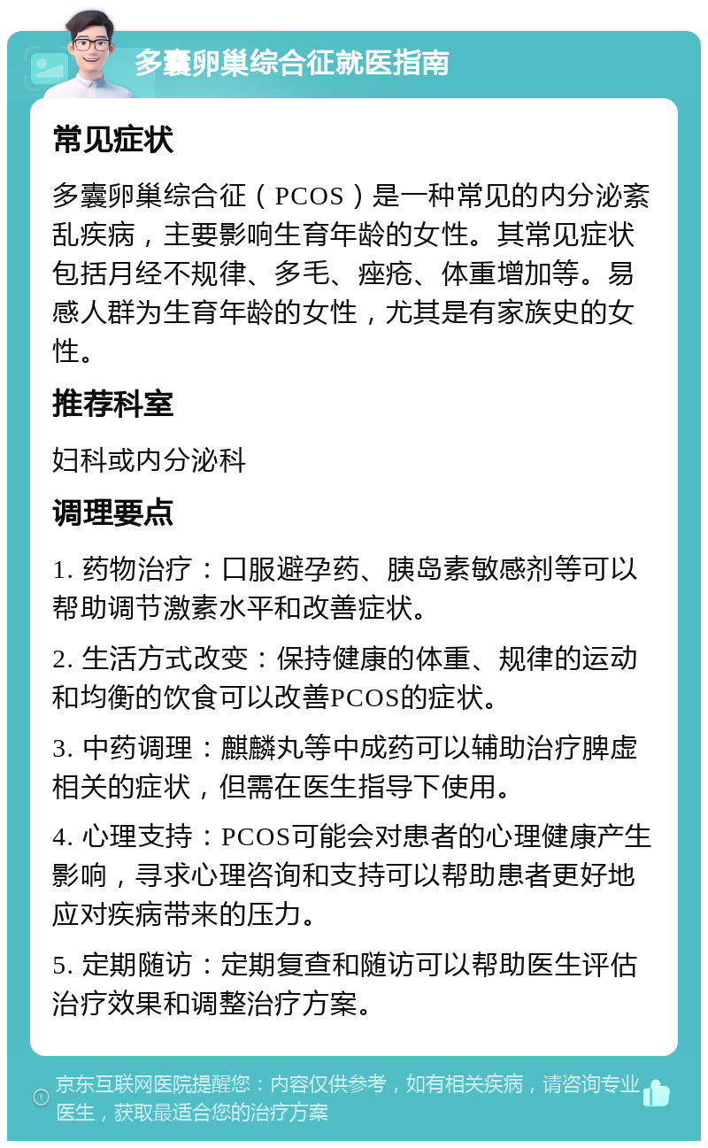 多囊卵巢综合征就医指南 常见症状 多囊卵巢综合征（PCOS）是一种常见的内分泌紊乱疾病，主要影响生育年龄的女性。其常见症状包括月经不规律、多毛、痤疮、体重增加等。易感人群为生育年龄的女性，尤其是有家族史的女性。 推荐科室 妇科或内分泌科 调理要点 1. 药物治疗：口服避孕药、胰岛素敏感剂等可以帮助调节激素水平和改善症状。 2. 生活方式改变：保持健康的体重、规律的运动和均衡的饮食可以改善PCOS的症状。 3. 中药调理：麒麟丸等中成药可以辅助治疗脾虚相关的症状，但需在医生指导下使用。 4. 心理支持：PCOS可能会对患者的心理健康产生影响，寻求心理咨询和支持可以帮助患者更好地应对疾病带来的压力。 5. 定期随访：定期复查和随访可以帮助医生评估治疗效果和调整治疗方案。