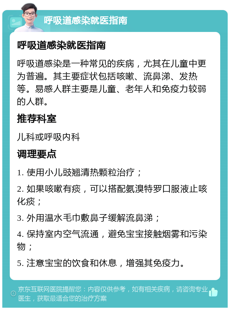 呼吸道感染就医指南 呼吸道感染就医指南 呼吸道感染是一种常见的疾病，尤其在儿童中更为普遍。其主要症状包括咳嗽、流鼻涕、发热等。易感人群主要是儿童、老年人和免疫力较弱的人群。 推荐科室 儿科或呼吸内科 调理要点 1. 使用小儿豉翘清热颗粒治疗； 2. 如果咳嗽有痰，可以搭配氨溴特罗口服液止咳化痰； 3. 外用温水毛巾敷鼻子缓解流鼻涕； 4. 保持室内空气流通，避免宝宝接触烟雾和污染物； 5. 注意宝宝的饮食和休息，增强其免疫力。