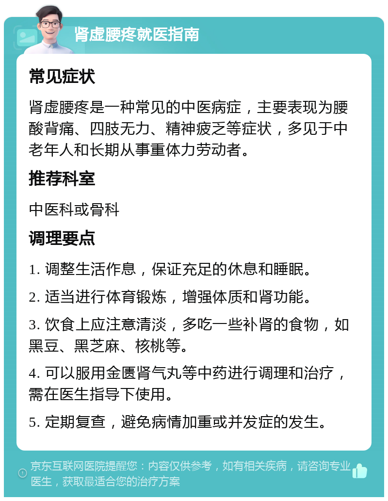 肾虚腰疼就医指南 常见症状 肾虚腰疼是一种常见的中医病症，主要表现为腰酸背痛、四肢无力、精神疲乏等症状，多见于中老年人和长期从事重体力劳动者。 推荐科室 中医科或骨科 调理要点 1. 调整生活作息，保证充足的休息和睡眠。 2. 适当进行体育锻炼，增强体质和肾功能。 3. 饮食上应注意清淡，多吃一些补肾的食物，如黑豆、黑芝麻、核桃等。 4. 可以服用金匮肾气丸等中药进行调理和治疗，需在医生指导下使用。 5. 定期复查，避免病情加重或并发症的发生。