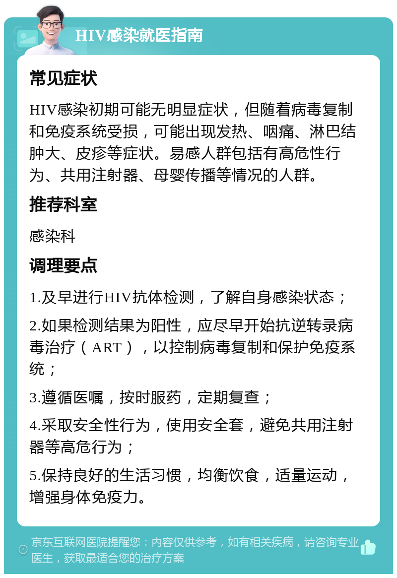 HIV感染就医指南 常见症状 HIV感染初期可能无明显症状，但随着病毒复制和免疫系统受损，可能出现发热、咽痛、淋巴结肿大、皮疹等症状。易感人群包括有高危性行为、共用注射器、母婴传播等情况的人群。 推荐科室 感染科 调理要点 1.及早进行HIV抗体检测，了解自身感染状态； 2.如果检测结果为阳性，应尽早开始抗逆转录病毒治疗（ART），以控制病毒复制和保护免疫系统； 3.遵循医嘱，按时服药，定期复查； 4.采取安全性行为，使用安全套，避免共用注射器等高危行为； 5.保持良好的生活习惯，均衡饮食，适量运动，增强身体免疫力。