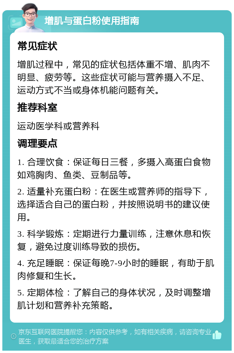 增肌与蛋白粉使用指南 常见症状 增肌过程中，常见的症状包括体重不增、肌肉不明显、疲劳等。这些症状可能与营养摄入不足、运动方式不当或身体机能问题有关。 推荐科室 运动医学科或营养科 调理要点 1. 合理饮食：保证每日三餐，多摄入高蛋白食物如鸡胸肉、鱼类、豆制品等。 2. 适量补充蛋白粉：在医生或营养师的指导下，选择适合自己的蛋白粉，并按照说明书的建议使用。 3. 科学锻炼：定期进行力量训练，注意休息和恢复，避免过度训练导致的损伤。 4. 充足睡眠：保证每晚7-9小时的睡眠，有助于肌肉修复和生长。 5. 定期体检：了解自己的身体状况，及时调整增肌计划和营养补充策略。