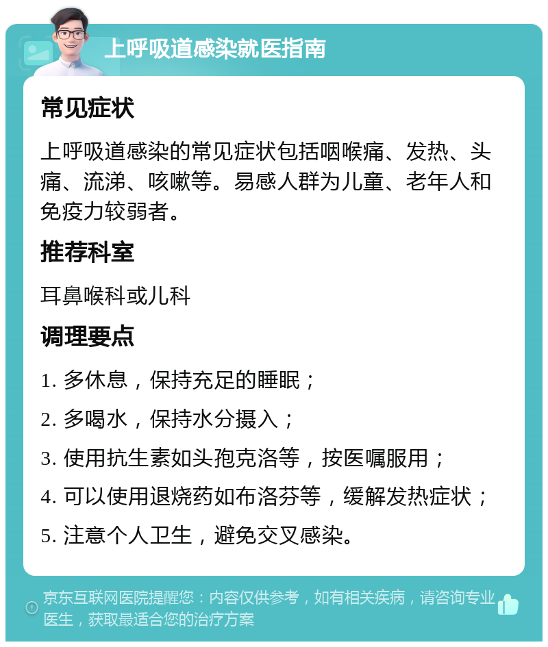 上呼吸道感染就医指南 常见症状 上呼吸道感染的常见症状包括咽喉痛、发热、头痛、流涕、咳嗽等。易感人群为儿童、老年人和免疫力较弱者。 推荐科室 耳鼻喉科或儿科 调理要点 1. 多休息，保持充足的睡眠； 2. 多喝水，保持水分摄入； 3. 使用抗生素如头孢克洛等，按医嘱服用； 4. 可以使用退烧药如布洛芬等，缓解发热症状； 5. 注意个人卫生，避免交叉感染。