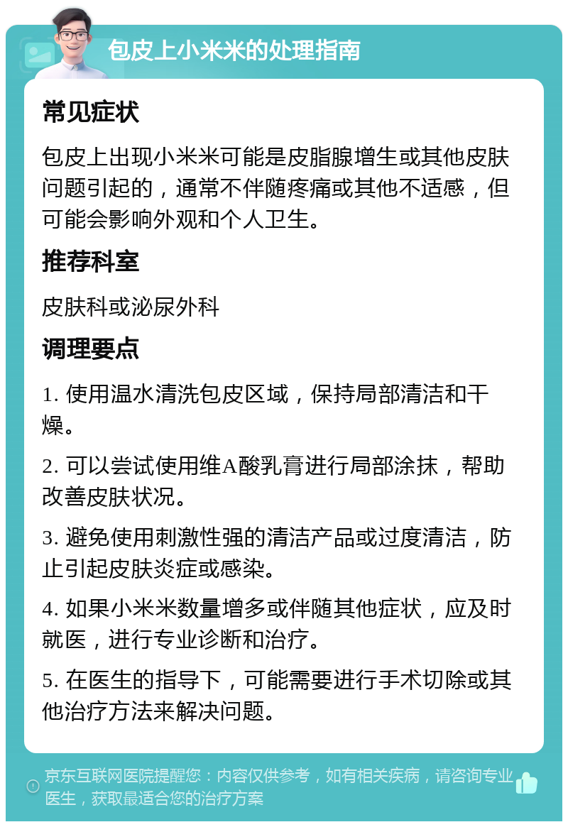 包皮上小米米的处理指南 常见症状 包皮上出现小米米可能是皮脂腺增生或其他皮肤问题引起的，通常不伴随疼痛或其他不适感，但可能会影响外观和个人卫生。 推荐科室 皮肤科或泌尿外科 调理要点 1. 使用温水清洗包皮区域，保持局部清洁和干燥。 2. 可以尝试使用维A酸乳膏进行局部涂抹，帮助改善皮肤状况。 3. 避免使用刺激性强的清洁产品或过度清洁，防止引起皮肤炎症或感染。 4. 如果小米米数量增多或伴随其他症状，应及时就医，进行专业诊断和治疗。 5. 在医生的指导下，可能需要进行手术切除或其他治疗方法来解决问题。