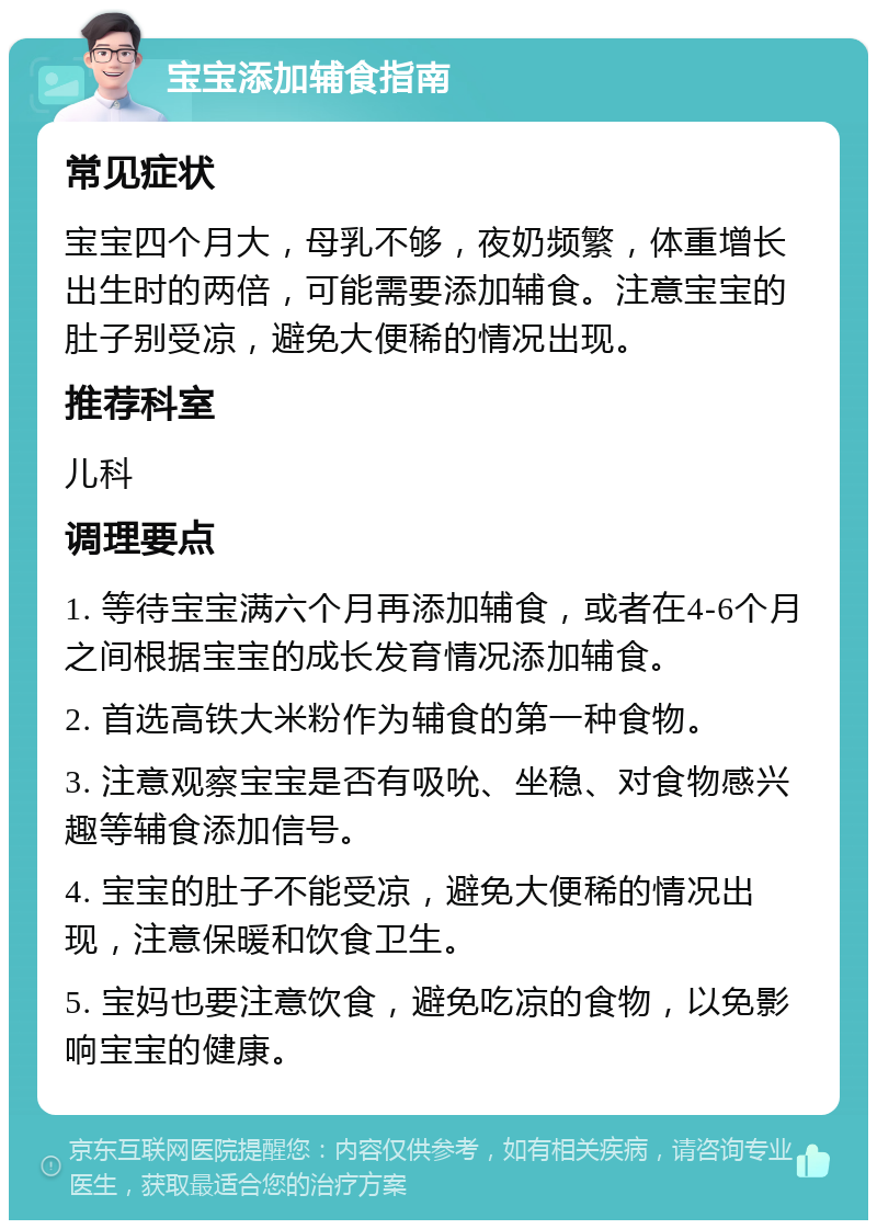 宝宝添加辅食指南 常见症状 宝宝四个月大，母乳不够，夜奶频繁，体重增长出生时的两倍，可能需要添加辅食。注意宝宝的肚子别受凉，避免大便稀的情况出现。 推荐科室 儿科 调理要点 1. 等待宝宝满六个月再添加辅食，或者在4-6个月之间根据宝宝的成长发育情况添加辅食。 2. 首选高铁大米粉作为辅食的第一种食物。 3. 注意观察宝宝是否有吸吮、坐稳、对食物感兴趣等辅食添加信号。 4. 宝宝的肚子不能受凉，避免大便稀的情况出现，注意保暖和饮食卫生。 5. 宝妈也要注意饮食，避免吃凉的食物，以免影响宝宝的健康。