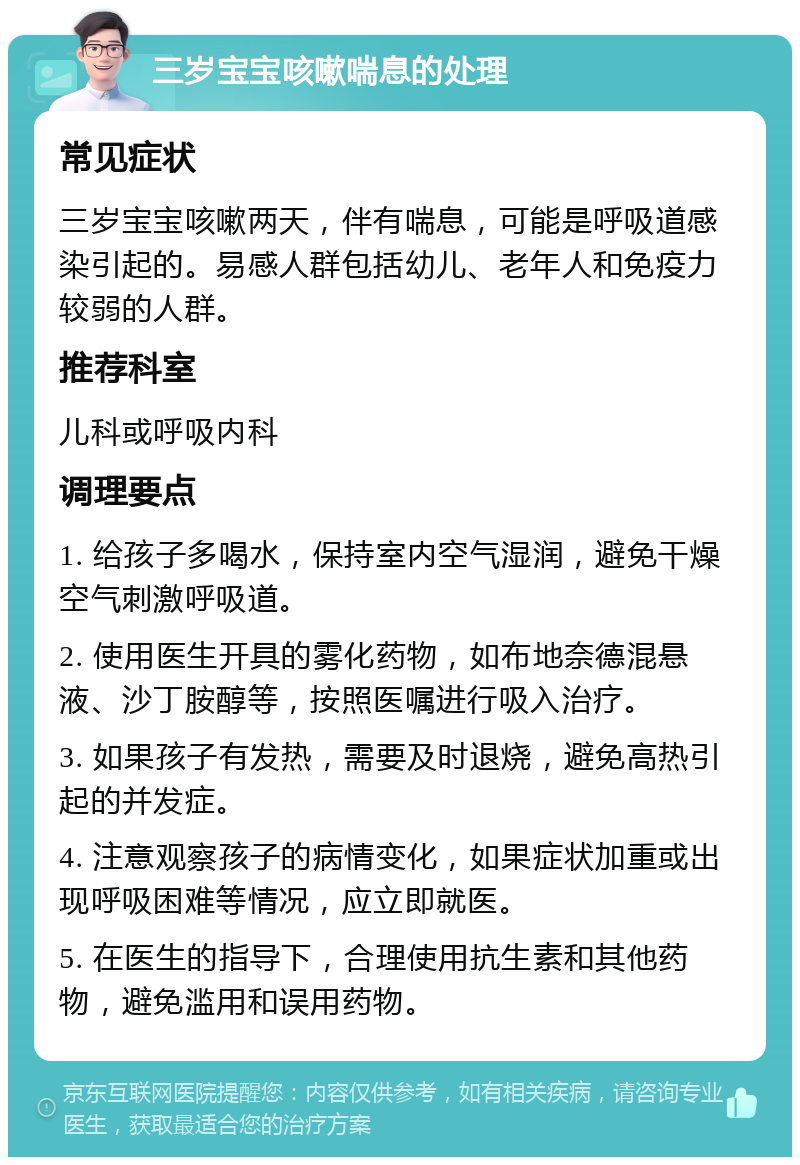 三岁宝宝咳嗽喘息的处理 常见症状 三岁宝宝咳嗽两天，伴有喘息，可能是呼吸道感染引起的。易感人群包括幼儿、老年人和免疫力较弱的人群。 推荐科室 儿科或呼吸内科 调理要点 1. 给孩子多喝水，保持室内空气湿润，避免干燥空气刺激呼吸道。 2. 使用医生开具的雾化药物，如布地奈德混悬液、沙丁胺醇等，按照医嘱进行吸入治疗。 3. 如果孩子有发热，需要及时退烧，避免高热引起的并发症。 4. 注意观察孩子的病情变化，如果症状加重或出现呼吸困难等情况，应立即就医。 5. 在医生的指导下，合理使用抗生素和其他药物，避免滥用和误用药物。