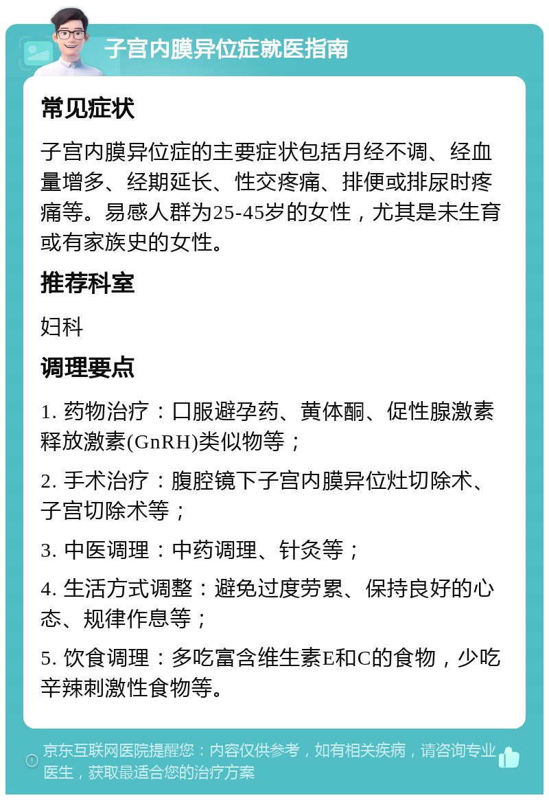 子宫内膜异位症就医指南 常见症状 子宫内膜异位症的主要症状包括月经不调、经血量增多、经期延长、性交疼痛、排便或排尿时疼痛等。易感人群为25-45岁的女性，尤其是未生育或有家族史的女性。 推荐科室 妇科 调理要点 1. 药物治疗：口服避孕药、黄体酮、促性腺激素释放激素(GnRH)类似物等； 2. 手术治疗：腹腔镜下子宫内膜异位灶切除术、子宫切除术等； 3. 中医调理：中药调理、针灸等； 4. 生活方式调整：避免过度劳累、保持良好的心态、规律作息等； 5. 饮食调理：多吃富含维生素E和C的食物，少吃辛辣刺激性食物等。