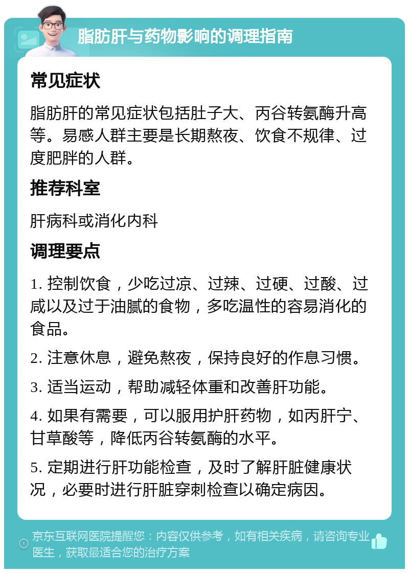 脂肪肝与药物影响的调理指南 常见症状 脂肪肝的常见症状包括肚子大、丙谷转氨酶升高等。易感人群主要是长期熬夜、饮食不规律、过度肥胖的人群。 推荐科室 肝病科或消化内科 调理要点 1. 控制饮食，少吃过凉、过辣、过硬、过酸、过咸以及过于油腻的食物，多吃温性的容易消化的食品。 2. 注意休息，避免熬夜，保持良好的作息习惯。 3. 适当运动，帮助减轻体重和改善肝功能。 4. 如果有需要，可以服用护肝药物，如丙肝宁、甘草酸等，降低丙谷转氨酶的水平。 5. 定期进行肝功能检查，及时了解肝脏健康状况，必要时进行肝脏穿刺检查以确定病因。