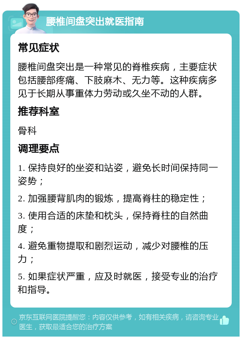 腰椎间盘突出就医指南 常见症状 腰椎间盘突出是一种常见的脊椎疾病，主要症状包括腰部疼痛、下肢麻木、无力等。这种疾病多见于长期从事重体力劳动或久坐不动的人群。 推荐科室 骨科 调理要点 1. 保持良好的坐姿和站姿，避免长时间保持同一姿势； 2. 加强腰背肌肉的锻炼，提高脊柱的稳定性； 3. 使用合适的床垫和枕头，保持脊柱的自然曲度； 4. 避免重物提取和剧烈运动，减少对腰椎的压力； 5. 如果症状严重，应及时就医，接受专业的治疗和指导。