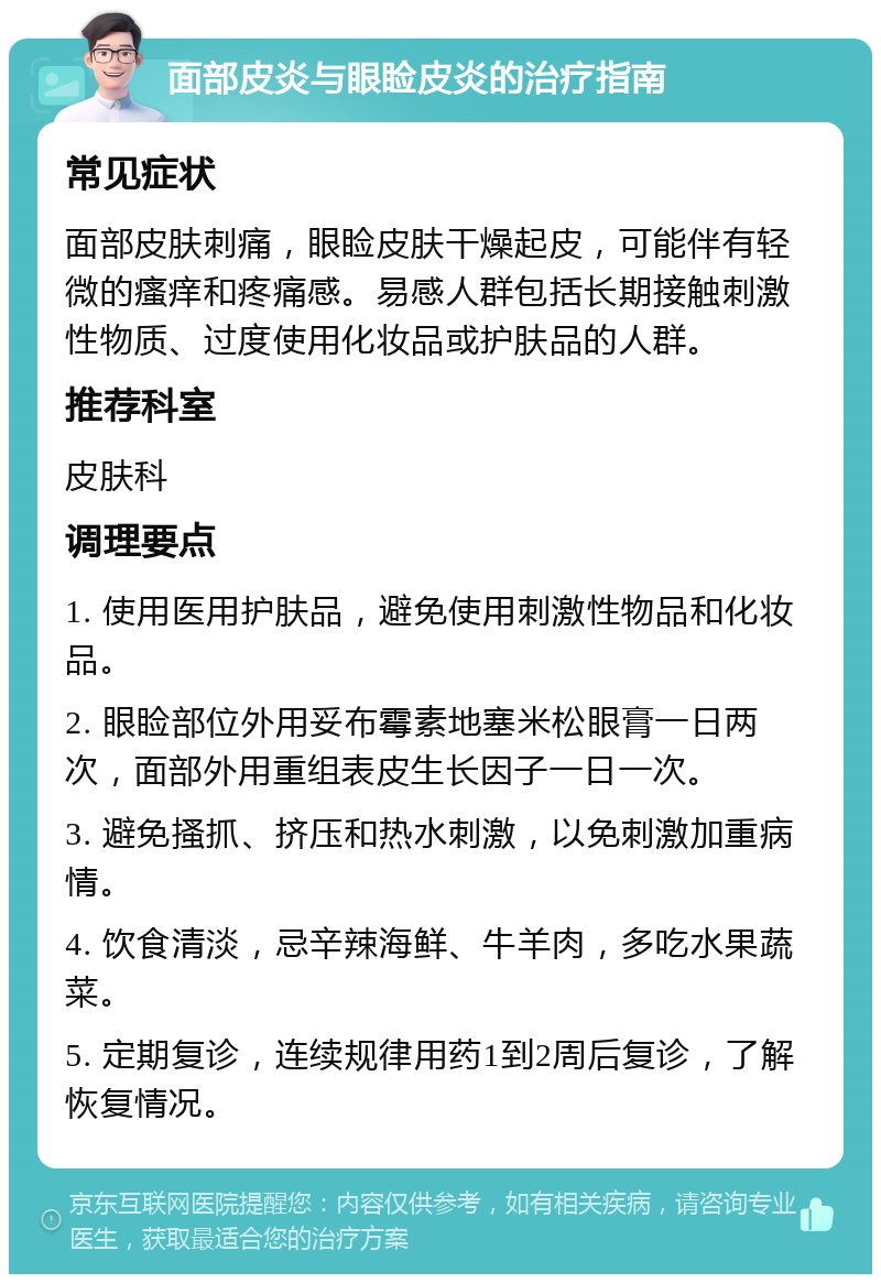 面部皮炎与眼睑皮炎的治疗指南 常见症状 面部皮肤刺痛，眼睑皮肤干燥起皮，可能伴有轻微的瘙痒和疼痛感。易感人群包括长期接触刺激性物质、过度使用化妆品或护肤品的人群。 推荐科室 皮肤科 调理要点 1. 使用医用护肤品，避免使用刺激性物品和化妆品。 2. 眼睑部位外用妥布霉素地塞米松眼膏一日两次，面部外用重组表皮生长因子一日一次。 3. 避免搔抓、挤压和热水刺激，以免刺激加重病情。 4. 饮食清淡，忌辛辣海鲜、牛羊肉，多吃水果蔬菜。 5. 定期复诊，连续规律用药1到2周后复诊，了解恢复情况。