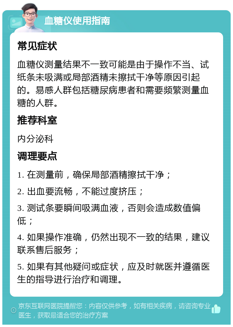 血糖仪使用指南 常见症状 血糖仪测量结果不一致可能是由于操作不当、试纸条未吸满或局部酒精未擦拭干净等原因引起的。易感人群包括糖尿病患者和需要频繁测量血糖的人群。 推荐科室 内分泌科 调理要点 1. 在测量前，确保局部酒精擦拭干净； 2. 出血要流畅，不能过度挤压； 3. 测试条要瞬间吸满血液，否则会造成数值偏低； 4. 如果操作准确，仍然出现不一致的结果，建议联系售后服务； 5. 如果有其他疑问或症状，应及时就医并遵循医生的指导进行治疗和调理。