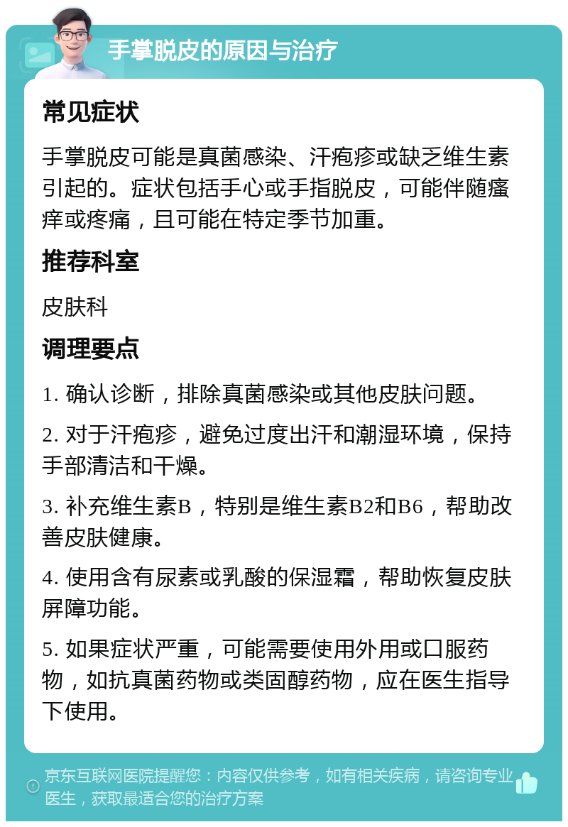 手掌脱皮的原因与治疗 常见症状 手掌脱皮可能是真菌感染、汗疱疹或缺乏维生素引起的。症状包括手心或手指脱皮，可能伴随瘙痒或疼痛，且可能在特定季节加重。 推荐科室 皮肤科 调理要点 1. 确认诊断，排除真菌感染或其他皮肤问题。 2. 对于汗疱疹，避免过度出汗和潮湿环境，保持手部清洁和干燥。 3. 补充维生素B，特别是维生素B2和B6，帮助改善皮肤健康。 4. 使用含有尿素或乳酸的保湿霜，帮助恢复皮肤屏障功能。 5. 如果症状严重，可能需要使用外用或口服药物，如抗真菌药物或类固醇药物，应在医生指导下使用。