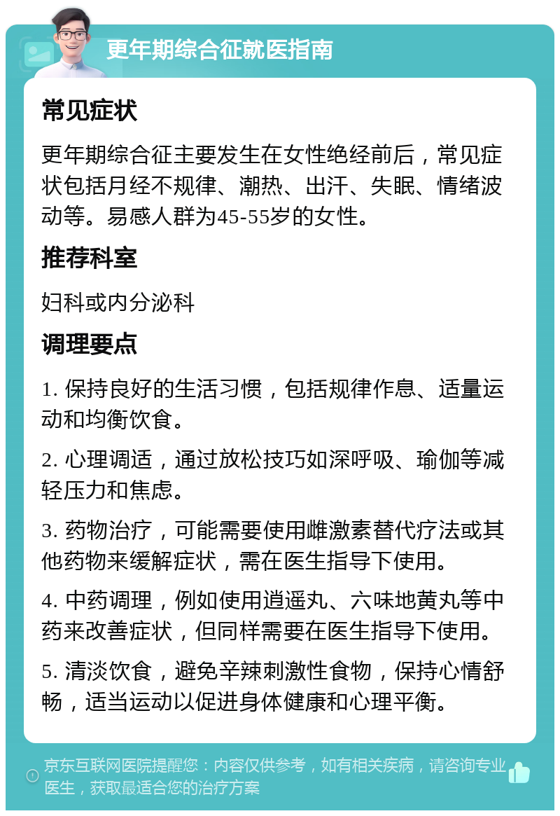 更年期综合征就医指南 常见症状 更年期综合征主要发生在女性绝经前后，常见症状包括月经不规律、潮热、出汗、失眠、情绪波动等。易感人群为45-55岁的女性。 推荐科室 妇科或内分泌科 调理要点 1. 保持良好的生活习惯，包括规律作息、适量运动和均衡饮食。 2. 心理调适，通过放松技巧如深呼吸、瑜伽等减轻压力和焦虑。 3. 药物治疗，可能需要使用雌激素替代疗法或其他药物来缓解症状，需在医生指导下使用。 4. 中药调理，例如使用逍遥丸、六味地黄丸等中药来改善症状，但同样需要在医生指导下使用。 5. 清淡饮食，避免辛辣刺激性食物，保持心情舒畅，适当运动以促进身体健康和心理平衡。