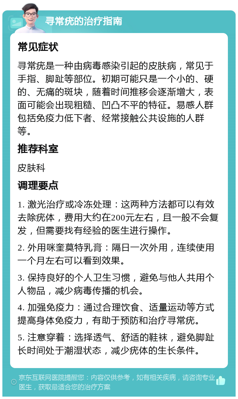 寻常疣的治疗指南 常见症状 寻常疣是一种由病毒感染引起的皮肤病，常见于手指、脚趾等部位。初期可能只是一个小的、硬的、无痛的斑块，随着时间推移会逐渐增大，表面可能会出现粗糙、凹凸不平的特征。易感人群包括免疫力低下者、经常接触公共设施的人群等。 推荐科室 皮肤科 调理要点 1. 激光治疗或冷冻处理：这两种方法都可以有效去除疣体，费用大约在200元左右，且一般不会复发，但需要找有经验的医生进行操作。 2. 外用咪奎莫特乳膏：隔日一次外用，连续使用一个月左右可以看到效果。 3. 保持良好的个人卫生习惯，避免与他人共用个人物品，减少病毒传播的机会。 4. 加强免疫力：通过合理饮食、适量运动等方式提高身体免疫力，有助于预防和治疗寻常疣。 5. 注意穿着：选择透气、舒适的鞋袜，避免脚趾长时间处于潮湿状态，减少疣体的生长条件。