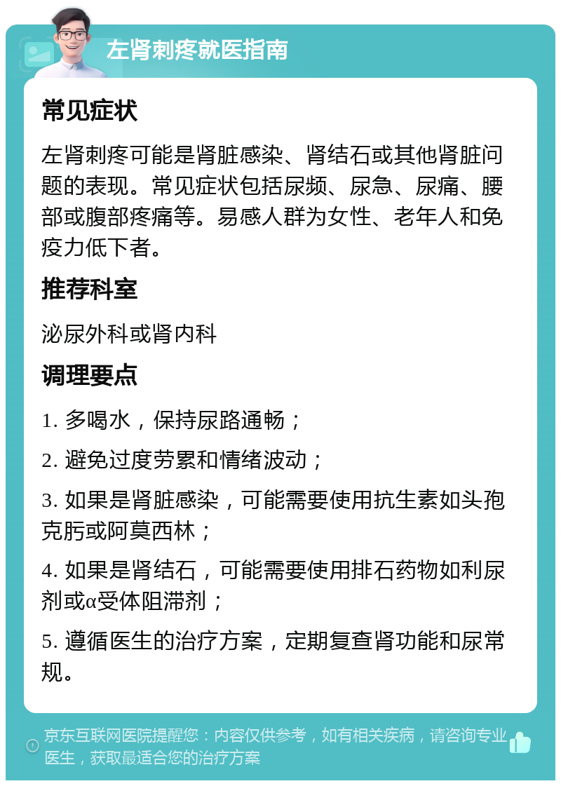 左肾刺疼就医指南 常见症状 左肾刺疼可能是肾脏感染、肾结石或其他肾脏问题的表现。常见症状包括尿频、尿急、尿痛、腰部或腹部疼痛等。易感人群为女性、老年人和免疫力低下者。 推荐科室 泌尿外科或肾内科 调理要点 1. 多喝水，保持尿路通畅； 2. 避免过度劳累和情绪波动； 3. 如果是肾脏感染，可能需要使用抗生素如头孢克肟或阿莫西林； 4. 如果是肾结石，可能需要使用排石药物如利尿剂或α受体阻滞剂； 5. 遵循医生的治疗方案，定期复查肾功能和尿常规。