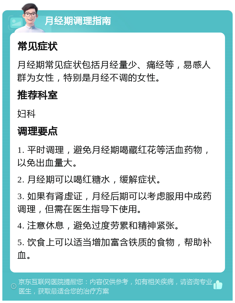 月经期调理指南 常见症状 月经期常见症状包括月经量少、痛经等，易感人群为女性，特别是月经不调的女性。 推荐科室 妇科 调理要点 1. 平时调理，避免月经期喝藏红花等活血药物，以免出血量大。 2. 月经期可以喝红糖水，缓解症状。 3. 如果有肾虚证，月经后期可以考虑服用中成药调理，但需在医生指导下使用。 4. 注意休息，避免过度劳累和精神紧张。 5. 饮食上可以适当增加富含铁质的食物，帮助补血。