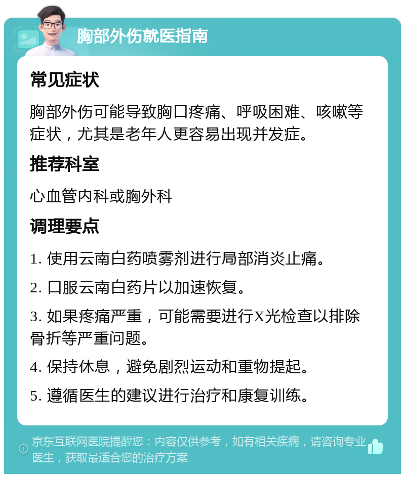 胸部外伤就医指南 常见症状 胸部外伤可能导致胸口疼痛、呼吸困难、咳嗽等症状，尤其是老年人更容易出现并发症。 推荐科室 心血管内科或胸外科 调理要点 1. 使用云南白药喷雾剂进行局部消炎止痛。 2. 口服云南白药片以加速恢复。 3. 如果疼痛严重，可能需要进行X光检查以排除骨折等严重问题。 4. 保持休息，避免剧烈运动和重物提起。 5. 遵循医生的建议进行治疗和康复训练。