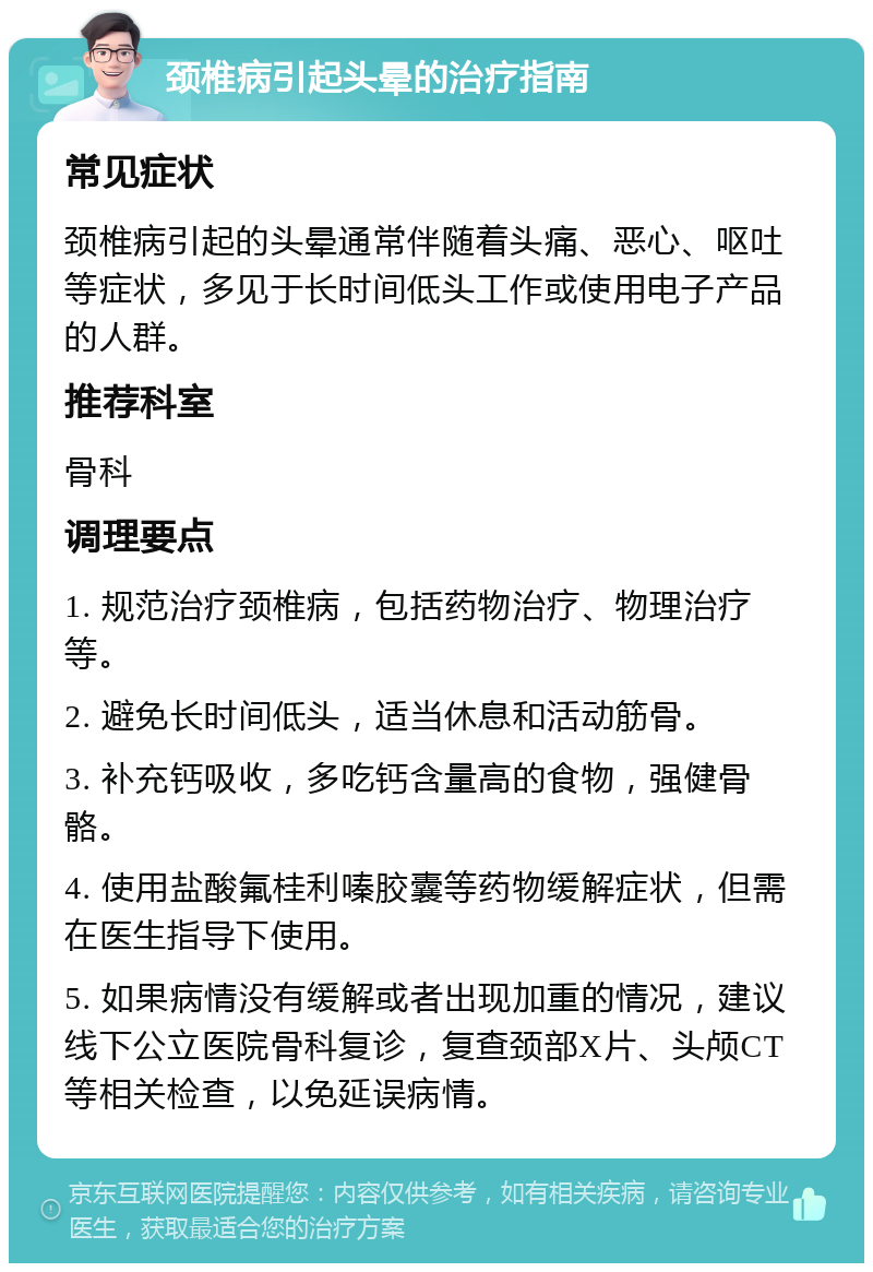 颈椎病引起头晕的治疗指南 常见症状 颈椎病引起的头晕通常伴随着头痛、恶心、呕吐等症状，多见于长时间低头工作或使用电子产品的人群。 推荐科室 骨科 调理要点 1. 规范治疗颈椎病，包括药物治疗、物理治疗等。 2. 避免长时间低头，适当休息和活动筋骨。 3. 补充钙吸收，多吃钙含量高的食物，强健骨骼。 4. 使用盐酸氟桂利嗪胶囊等药物缓解症状，但需在医生指导下使用。 5. 如果病情没有缓解或者出现加重的情况，建议线下公立医院骨科复诊，复查颈部X片、头颅CT等相关检查，以免延误病情。