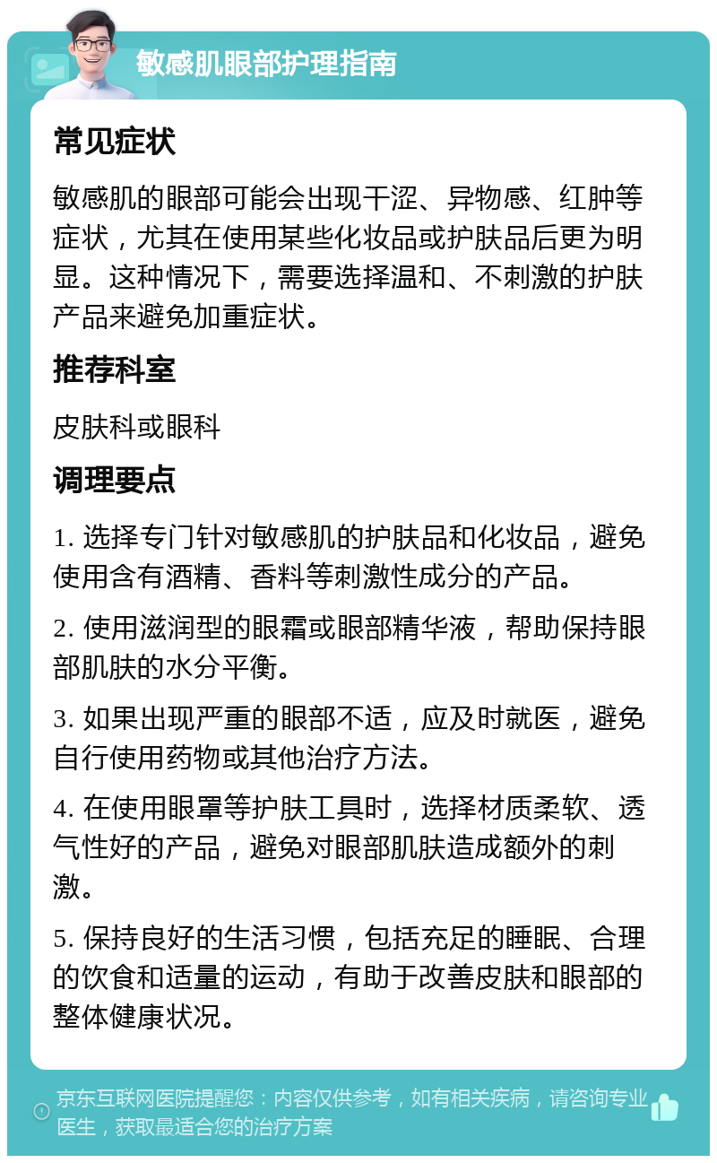 敏感肌眼部护理指南 常见症状 敏感肌的眼部可能会出现干涩、异物感、红肿等症状，尤其在使用某些化妆品或护肤品后更为明显。这种情况下，需要选择温和、不刺激的护肤产品来避免加重症状。 推荐科室 皮肤科或眼科 调理要点 1. 选择专门针对敏感肌的护肤品和化妆品，避免使用含有酒精、香料等刺激性成分的产品。 2. 使用滋润型的眼霜或眼部精华液，帮助保持眼部肌肤的水分平衡。 3. 如果出现严重的眼部不适，应及时就医，避免自行使用药物或其他治疗方法。 4. 在使用眼罩等护肤工具时，选择材质柔软、透气性好的产品，避免对眼部肌肤造成额外的刺激。 5. 保持良好的生活习惯，包括充足的睡眠、合理的饮食和适量的运动，有助于改善皮肤和眼部的整体健康状况。