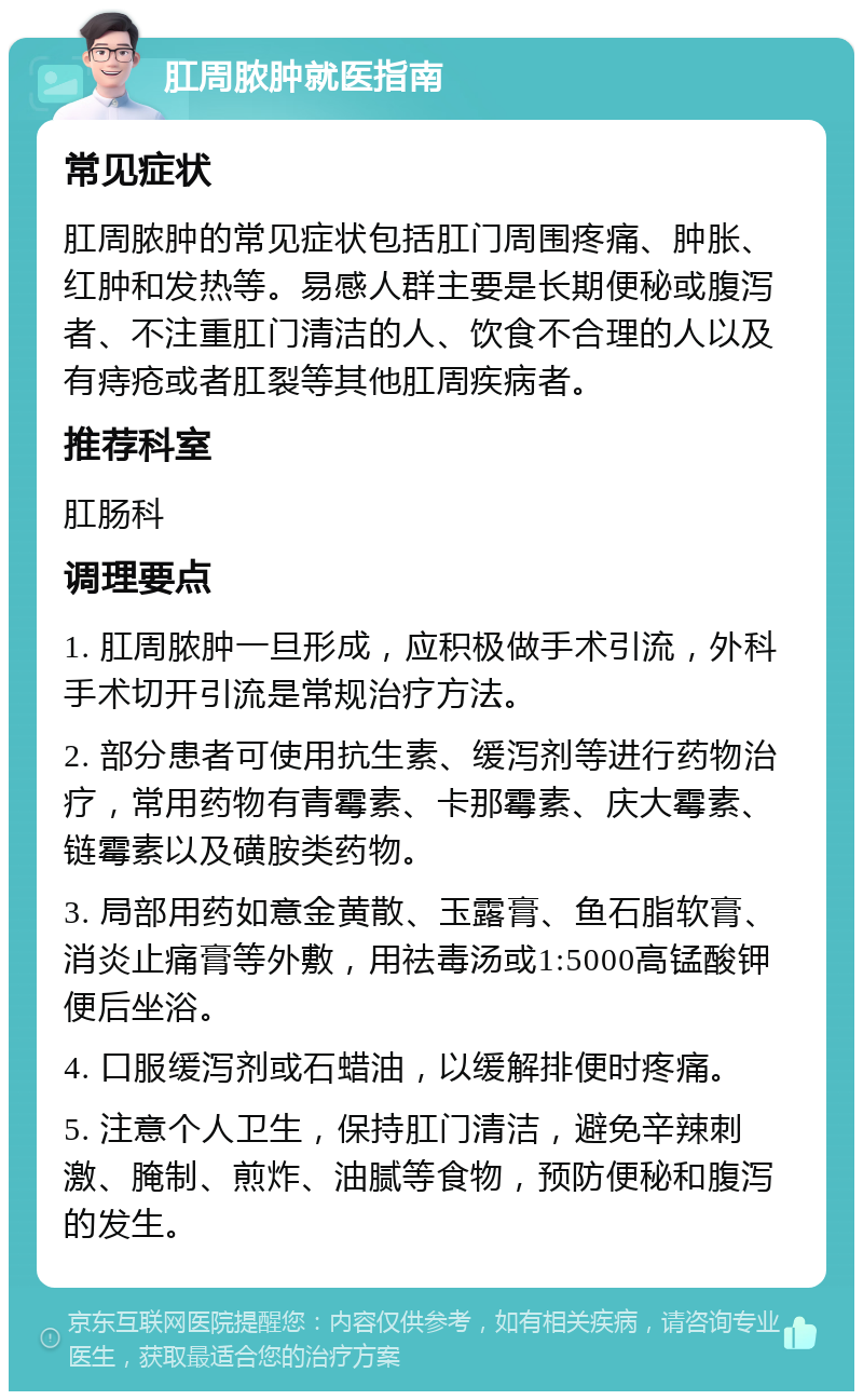 肛周脓肿就医指南 常见症状 肛周脓肿的常见症状包括肛门周围疼痛、肿胀、红肿和发热等。易感人群主要是长期便秘或腹泻者、不注重肛门清洁的人、饮食不合理的人以及有痔疮或者肛裂等其他肛周疾病者。 推荐科室 肛肠科 调理要点 1. 肛周脓肿一旦形成，应积极做手术引流，外科手术切开引流是常规治疗方法。 2. 部分患者可使用抗生素、缓泻剂等进行药物治疗，常用药物有青霉素、卡那霉素、庆大霉素、链霉素以及磺胺类药物。 3. 局部用药如意金黄散、玉露膏、鱼石脂软膏、消炎止痛膏等外敷，用祛毒汤或1:5000高锰酸钾便后坐浴。 4. 口服缓泻剂或石蜡油，以缓解排便时疼痛。 5. 注意个人卫生，保持肛门清洁，避免辛辣刺激、腌制、煎炸、油腻等食物，预防便秘和腹泻的发生。