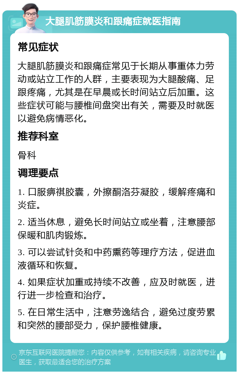 大腿肌筋膜炎和跟痛症就医指南 常见症状 大腿肌筋膜炎和跟痛症常见于长期从事重体力劳动或站立工作的人群，主要表现为大腿酸痛、足跟疼痛，尤其是在早晨或长时间站立后加重。这些症状可能与腰椎间盘突出有关，需要及时就医以避免病情恶化。 推荐科室 骨科 调理要点 1. 口服痹祺胶囊，外擦酮洛芬凝胶，缓解疼痛和炎症。 2. 适当休息，避免长时间站立或坐着，注意腰部保暖和肌肉锻炼。 3. 可以尝试针灸和中药熏药等理疗方法，促进血液循环和恢复。 4. 如果症状加重或持续不改善，应及时就医，进行进一步检查和治疗。 5. 在日常生活中，注意劳逸结合，避免过度劳累和突然的腰部受力，保护腰椎健康。