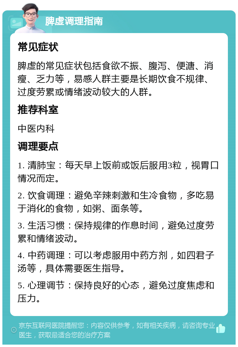 脾虚调理指南 常见症状 脾虚的常见症状包括食欲不振、腹泻、便溏、消瘦、乏力等，易感人群主要是长期饮食不规律、过度劳累或情绪波动较大的人群。 推荐科室 中医内科 调理要点 1. 清肺宝：每天早上饭前或饭后服用3粒，视胃口情况而定。 2. 饮食调理：避免辛辣刺激和生冷食物，多吃易于消化的食物，如粥、面条等。 3. 生活习惯：保持规律的作息时间，避免过度劳累和情绪波动。 4. 中药调理：可以考虑服用中药方剂，如四君子汤等，具体需要医生指导。 5. 心理调节：保持良好的心态，避免过度焦虑和压力。