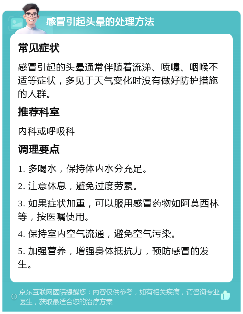 感冒引起头晕的处理方法 常见症状 感冒引起的头晕通常伴随着流涕、喷嚏、咽喉不适等症状，多见于天气变化时没有做好防护措施的人群。 推荐科室 内科或呼吸科 调理要点 1. 多喝水，保持体内水分充足。 2. 注意休息，避免过度劳累。 3. 如果症状加重，可以服用感冒药物如阿莫西林等，按医嘱使用。 4. 保持室内空气流通，避免空气污染。 5. 加强营养，增强身体抵抗力，预防感冒的发生。