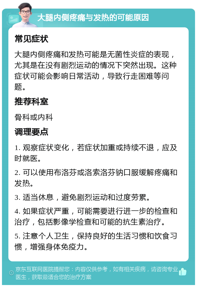 大腿内侧疼痛与发热的可能原因 常见症状 大腿内侧疼痛和发热可能是无菌性炎症的表现，尤其是在没有剧烈运动的情况下突然出现。这种症状可能会影响日常活动，导致行走困难等问题。 推荐科室 骨科或内科 调理要点 1. 观察症状变化，若症状加重或持续不退，应及时就医。 2. 可以使用布洛芬或洛索洛芬钠口服缓解疼痛和发热。 3. 适当休息，避免剧烈运动和过度劳累。 4. 如果症状严重，可能需要进行进一步的检查和治疗，包括影像学检查和可能的抗生素治疗。 5. 注意个人卫生，保持良好的生活习惯和饮食习惯，增强身体免疫力。