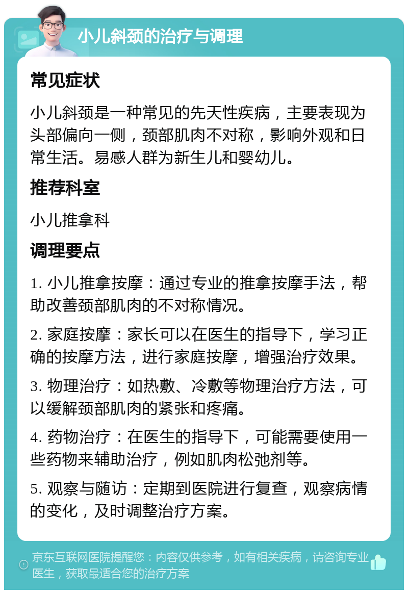 小儿斜颈的治疗与调理 常见症状 小儿斜颈是一种常见的先天性疾病，主要表现为头部偏向一侧，颈部肌肉不对称，影响外观和日常生活。易感人群为新生儿和婴幼儿。 推荐科室 小儿推拿科 调理要点 1. 小儿推拿按摩：通过专业的推拿按摩手法，帮助改善颈部肌肉的不对称情况。 2. 家庭按摩：家长可以在医生的指导下，学习正确的按摩方法，进行家庭按摩，增强治疗效果。 3. 物理治疗：如热敷、冷敷等物理治疗方法，可以缓解颈部肌肉的紧张和疼痛。 4. 药物治疗：在医生的指导下，可能需要使用一些药物来辅助治疗，例如肌肉松弛剂等。 5. 观察与随访：定期到医院进行复查，观察病情的变化，及时调整治疗方案。