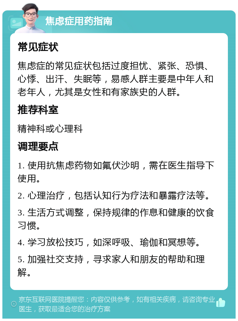 焦虑症用药指南 常见症状 焦虑症的常见症状包括过度担忧、紧张、恐惧、心悸、出汗、失眠等，易感人群主要是中年人和老年人，尤其是女性和有家族史的人群。 推荐科室 精神科或心理科 调理要点 1. 使用抗焦虑药物如氟伏沙明，需在医生指导下使用。 2. 心理治疗，包括认知行为疗法和暴露疗法等。 3. 生活方式调整，保持规律的作息和健康的饮食习惯。 4. 学习放松技巧，如深呼吸、瑜伽和冥想等。 5. 加强社交支持，寻求家人和朋友的帮助和理解。