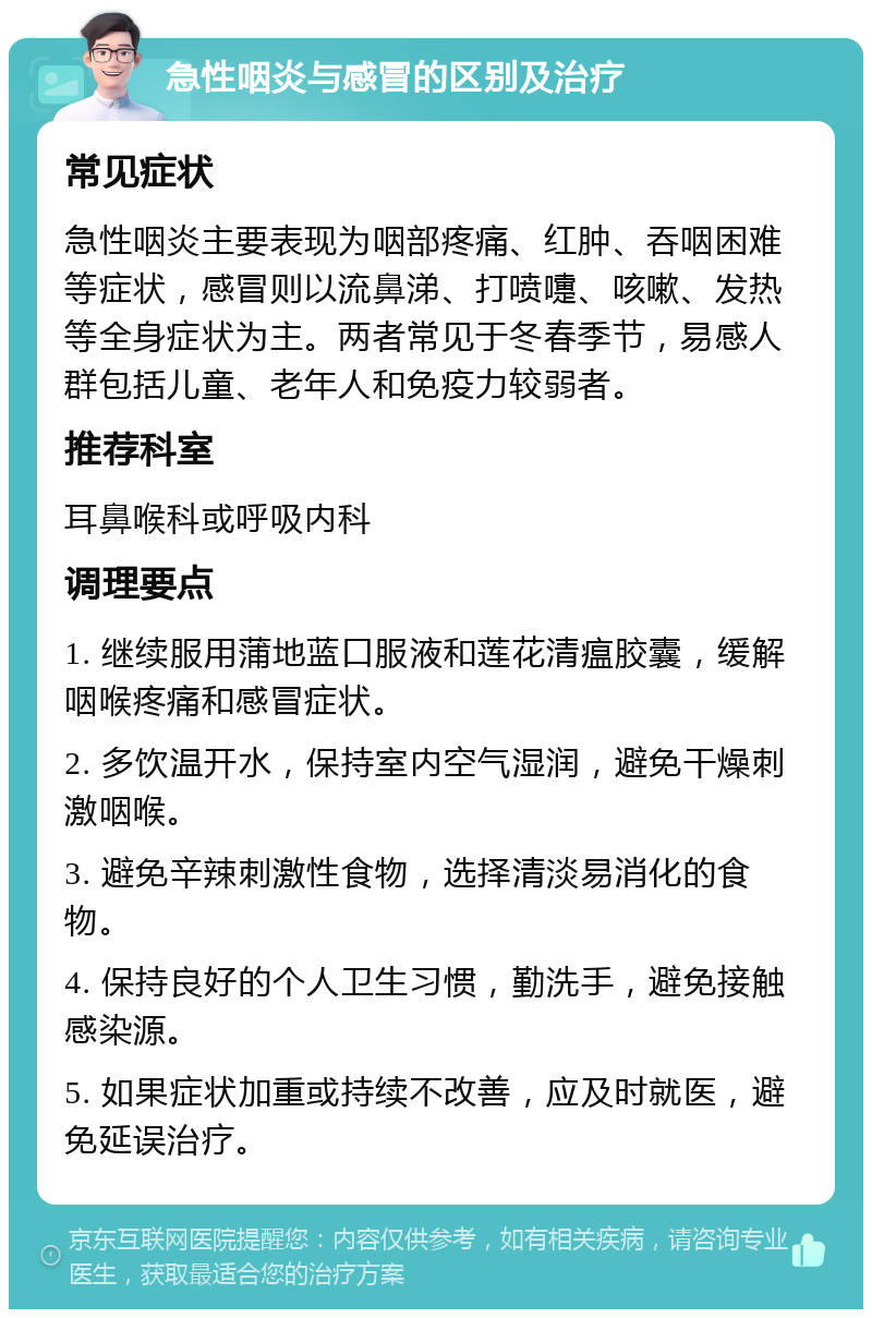 急性咽炎与感冒的区别及治疗 常见症状 急性咽炎主要表现为咽部疼痛、红肿、吞咽困难等症状，感冒则以流鼻涕、打喷嚏、咳嗽、发热等全身症状为主。两者常见于冬春季节，易感人群包括儿童、老年人和免疫力较弱者。 推荐科室 耳鼻喉科或呼吸内科 调理要点 1. 继续服用蒲地蓝口服液和莲花清瘟胶囊，缓解咽喉疼痛和感冒症状。 2. 多饮温开水，保持室内空气湿润，避免干燥刺激咽喉。 3. 避免辛辣刺激性食物，选择清淡易消化的食物。 4. 保持良好的个人卫生习惯，勤洗手，避免接触感染源。 5. 如果症状加重或持续不改善，应及时就医，避免延误治疗。