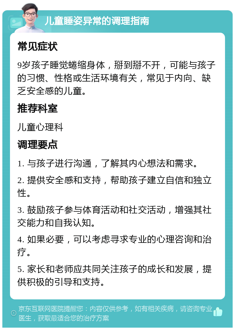 儿童睡姿异常的调理指南 常见症状 9岁孩子睡觉蜷缩身体，掰到掰不开，可能与孩子的习惯、性格或生活环境有关，常见于内向、缺乏安全感的儿童。 推荐科室 儿童心理科 调理要点 1. 与孩子进行沟通，了解其内心想法和需求。 2. 提供安全感和支持，帮助孩子建立自信和独立性。 3. 鼓励孩子参与体育活动和社交活动，增强其社交能力和自我认知。 4. 如果必要，可以考虑寻求专业的心理咨询和治疗。 5. 家长和老师应共同关注孩子的成长和发展，提供积极的引导和支持。