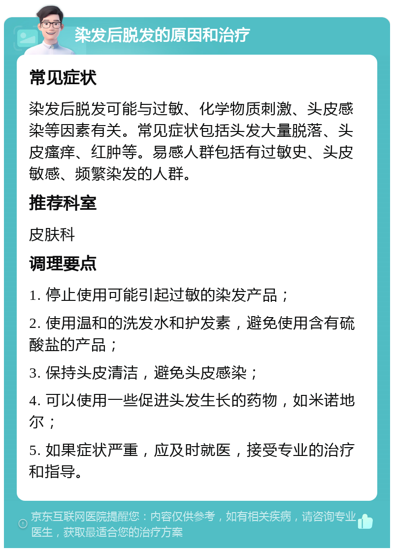 染发后脱发的原因和治疗 常见症状 染发后脱发可能与过敏、化学物质刺激、头皮感染等因素有关。常见症状包括头发大量脱落、头皮瘙痒、红肿等。易感人群包括有过敏史、头皮敏感、频繁染发的人群。 推荐科室 皮肤科 调理要点 1. 停止使用可能引起过敏的染发产品； 2. 使用温和的洗发水和护发素，避免使用含有硫酸盐的产品； 3. 保持头皮清洁，避免头皮感染； 4. 可以使用一些促进头发生长的药物，如米诺地尔； 5. 如果症状严重，应及时就医，接受专业的治疗和指导。