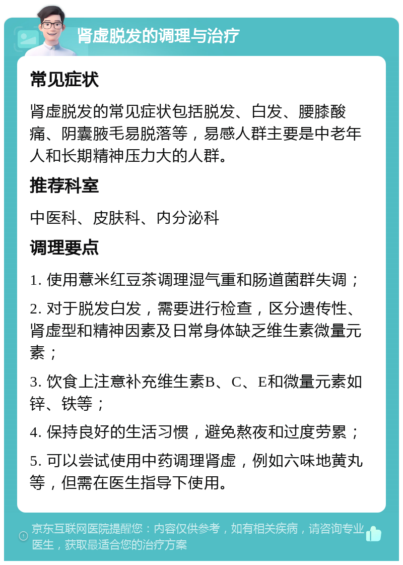 肾虚脱发的调理与治疗 常见症状 肾虚脱发的常见症状包括脱发、白发、腰膝酸痛、阴囊腋毛易脱落等，易感人群主要是中老年人和长期精神压力大的人群。 推荐科室 中医科、皮肤科、内分泌科 调理要点 1. 使用薏米红豆茶调理湿气重和肠道菌群失调； 2. 对于脱发白发，需要进行检查，区分遗传性、肾虚型和精神因素及日常身体缺乏维生素微量元素； 3. 饮食上注意补充维生素B、C、E和微量元素如锌、铁等； 4. 保持良好的生活习惯，避免熬夜和过度劳累； 5. 可以尝试使用中药调理肾虚，例如六味地黄丸等，但需在医生指导下使用。