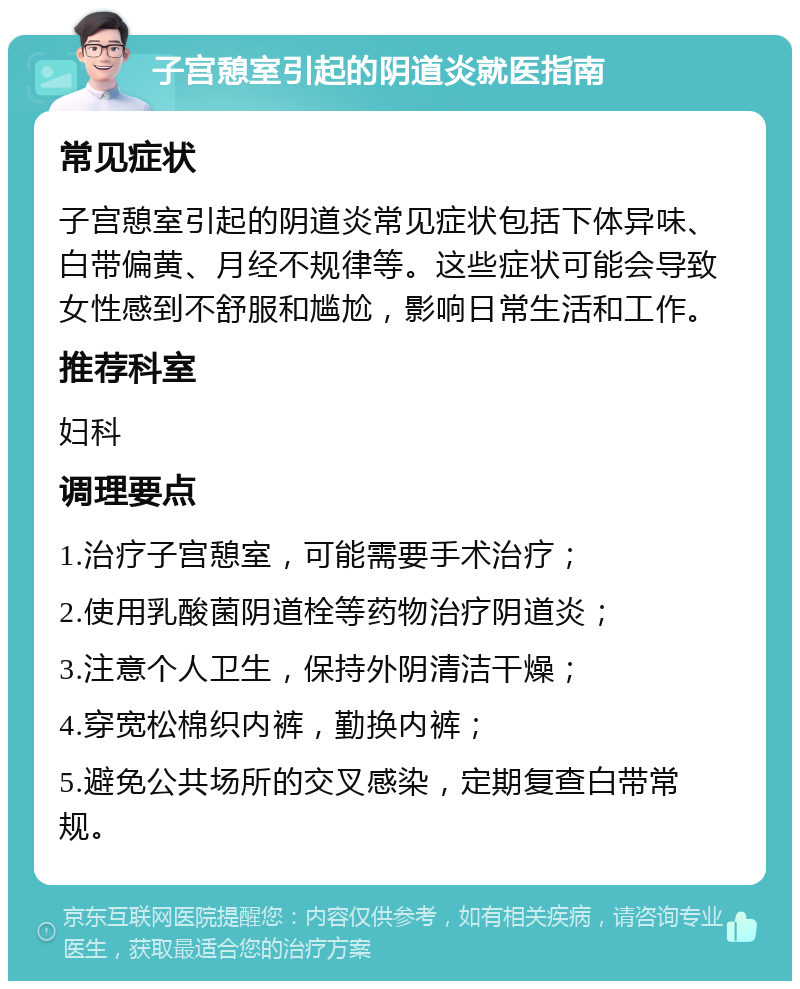 子宫憩室引起的阴道炎就医指南 常见症状 子宫憩室引起的阴道炎常见症状包括下体异味、白带偏黄、月经不规律等。这些症状可能会导致女性感到不舒服和尴尬，影响日常生活和工作。 推荐科室 妇科 调理要点 1.治疗子宫憩室，可能需要手术治疗； 2.使用乳酸菌阴道栓等药物治疗阴道炎； 3.注意个人卫生，保持外阴清洁干燥； 4.穿宽松棉织内裤，勤换内裤； 5.避免公共场所的交叉感染，定期复查白带常规。