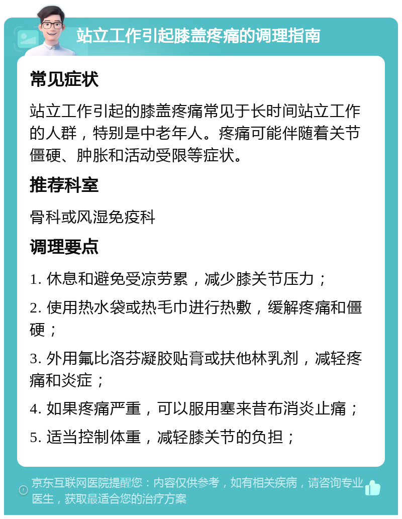 站立工作引起膝盖疼痛的调理指南 常见症状 站立工作引起的膝盖疼痛常见于长时间站立工作的人群，特别是中老年人。疼痛可能伴随着关节僵硬、肿胀和活动受限等症状。 推荐科室 骨科或风湿免疫科 调理要点 1. 休息和避免受凉劳累，减少膝关节压力； 2. 使用热水袋或热毛巾进行热敷，缓解疼痛和僵硬； 3. 外用氟比洛芬凝胶贴膏或扶他林乳剂，减轻疼痛和炎症； 4. 如果疼痛严重，可以服用塞来昔布消炎止痛； 5. 适当控制体重，减轻膝关节的负担；