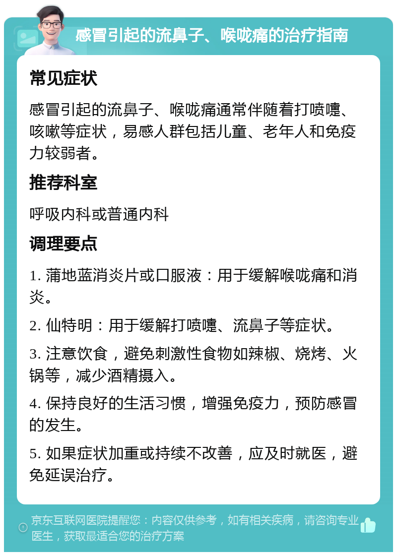 感冒引起的流鼻子、喉咙痛的治疗指南 常见症状 感冒引起的流鼻子、喉咙痛通常伴随着打喷嚏、咳嗽等症状，易感人群包括儿童、老年人和免疫力较弱者。 推荐科室 呼吸内科或普通内科 调理要点 1. 蒲地蓝消炎片或口服液：用于缓解喉咙痛和消炎。 2. 仙特明：用于缓解打喷嚏、流鼻子等症状。 3. 注意饮食，避免刺激性食物如辣椒、烧烤、火锅等，减少酒精摄入。 4. 保持良好的生活习惯，增强免疫力，预防感冒的发生。 5. 如果症状加重或持续不改善，应及时就医，避免延误治疗。