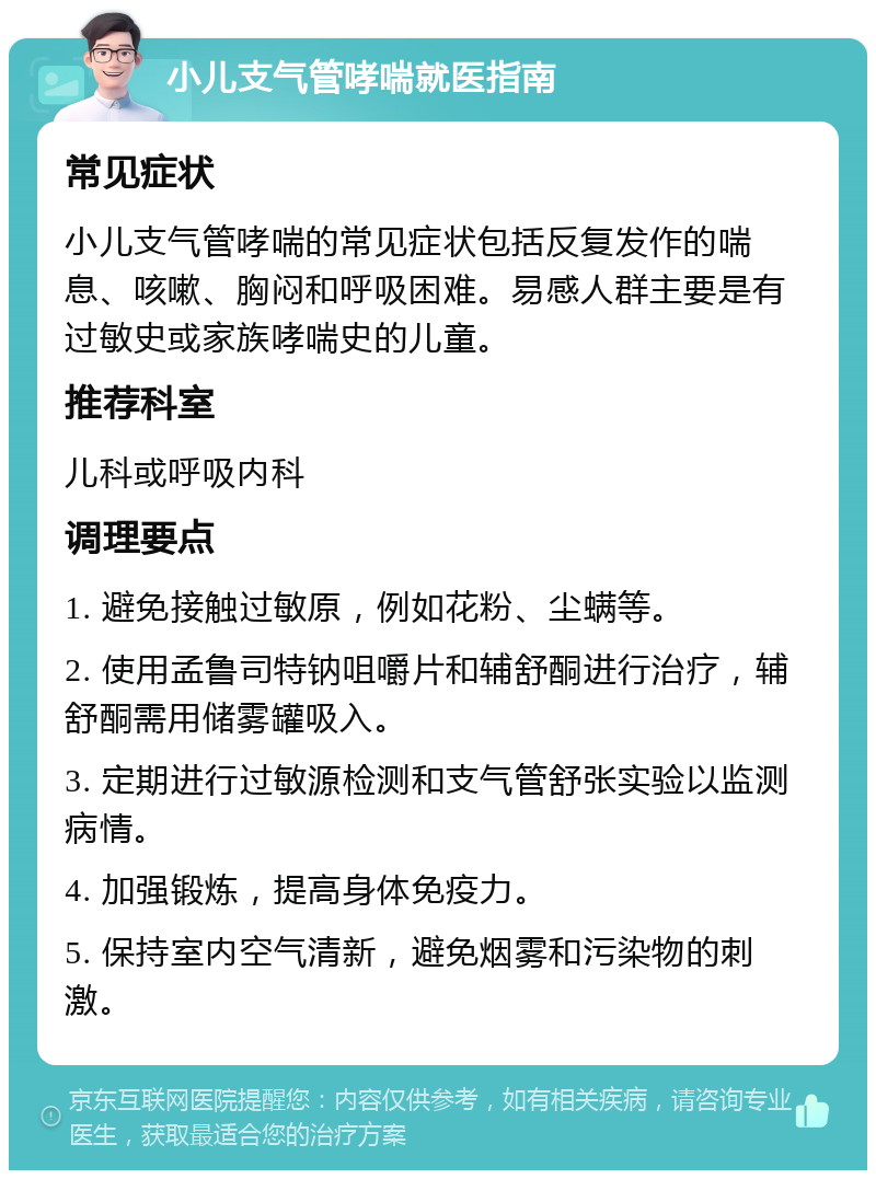 小儿支气管哮喘就医指南 常见症状 小儿支气管哮喘的常见症状包括反复发作的喘息、咳嗽、胸闷和呼吸困难。易感人群主要是有过敏史或家族哮喘史的儿童。 推荐科室 儿科或呼吸内科 调理要点 1. 避免接触过敏原，例如花粉、尘螨等。 2. 使用孟鲁司特钠咀嚼片和辅舒酮进行治疗，辅舒酮需用储雾罐吸入。 3. 定期进行过敏源检测和支气管舒张实验以监测病情。 4. 加强锻炼，提高身体免疫力。 5. 保持室内空气清新，避免烟雾和污染物的刺激。