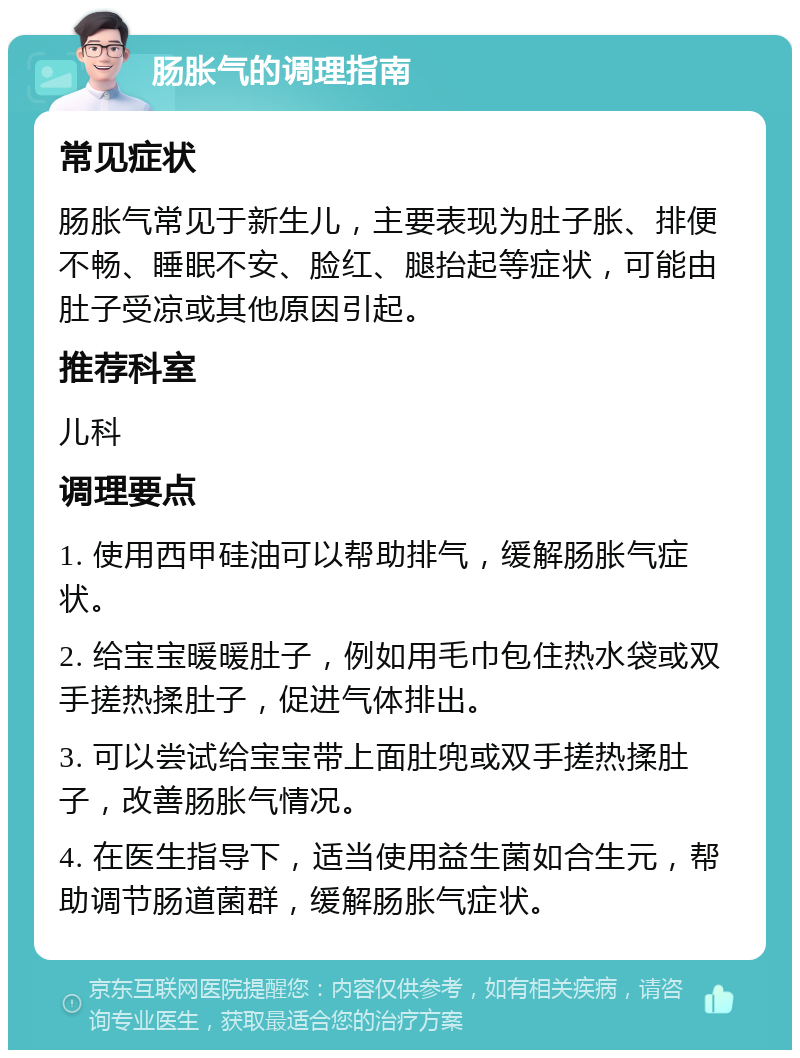 肠胀气的调理指南 常见症状 肠胀气常见于新生儿，主要表现为肚子胀、排便不畅、睡眠不安、脸红、腿抬起等症状，可能由肚子受凉或其他原因引起。 推荐科室 儿科 调理要点 1. 使用西甲硅油可以帮助排气，缓解肠胀气症状。 2. 给宝宝暖暖肚子，例如用毛巾包住热水袋或双手搓热揉肚子，促进气体排出。 3. 可以尝试给宝宝带上面肚兜或双手搓热揉肚子，改善肠胀气情况。 4. 在医生指导下，适当使用益生菌如合生元，帮助调节肠道菌群，缓解肠胀气症状。