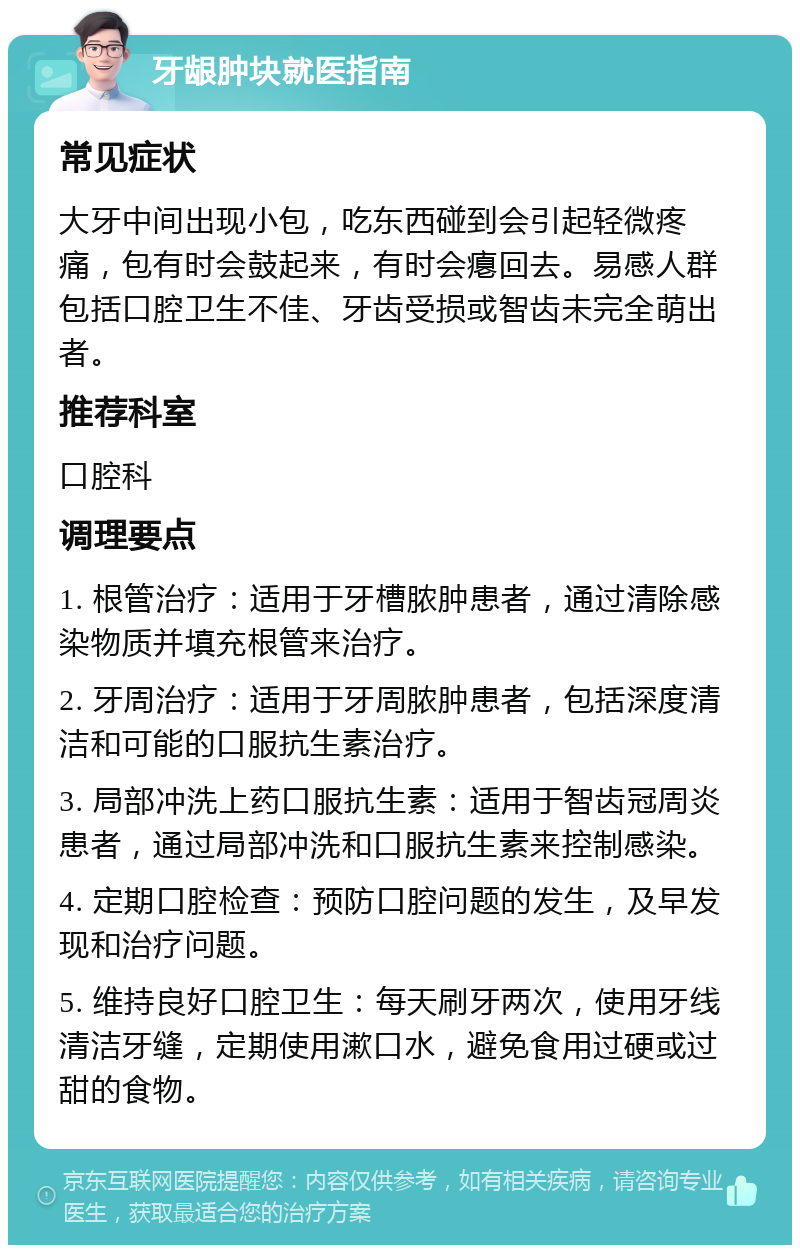 牙龈肿块就医指南 常见症状 大牙中间出现小包，吃东西碰到会引起轻微疼痛，包有时会鼓起来，有时会瘪回去。易感人群包括口腔卫生不佳、牙齿受损或智齿未完全萌出者。 推荐科室 口腔科 调理要点 1. 根管治疗：适用于牙槽脓肿患者，通过清除感染物质并填充根管来治疗。 2. 牙周治疗：适用于牙周脓肿患者，包括深度清洁和可能的口服抗生素治疗。 3. 局部冲洗上药口服抗生素：适用于智齿冠周炎患者，通过局部冲洗和口服抗生素来控制感染。 4. 定期口腔检查：预防口腔问题的发生，及早发现和治疗问题。 5. 维持良好口腔卫生：每天刷牙两次，使用牙线清洁牙缝，定期使用漱口水，避免食用过硬或过甜的食物。