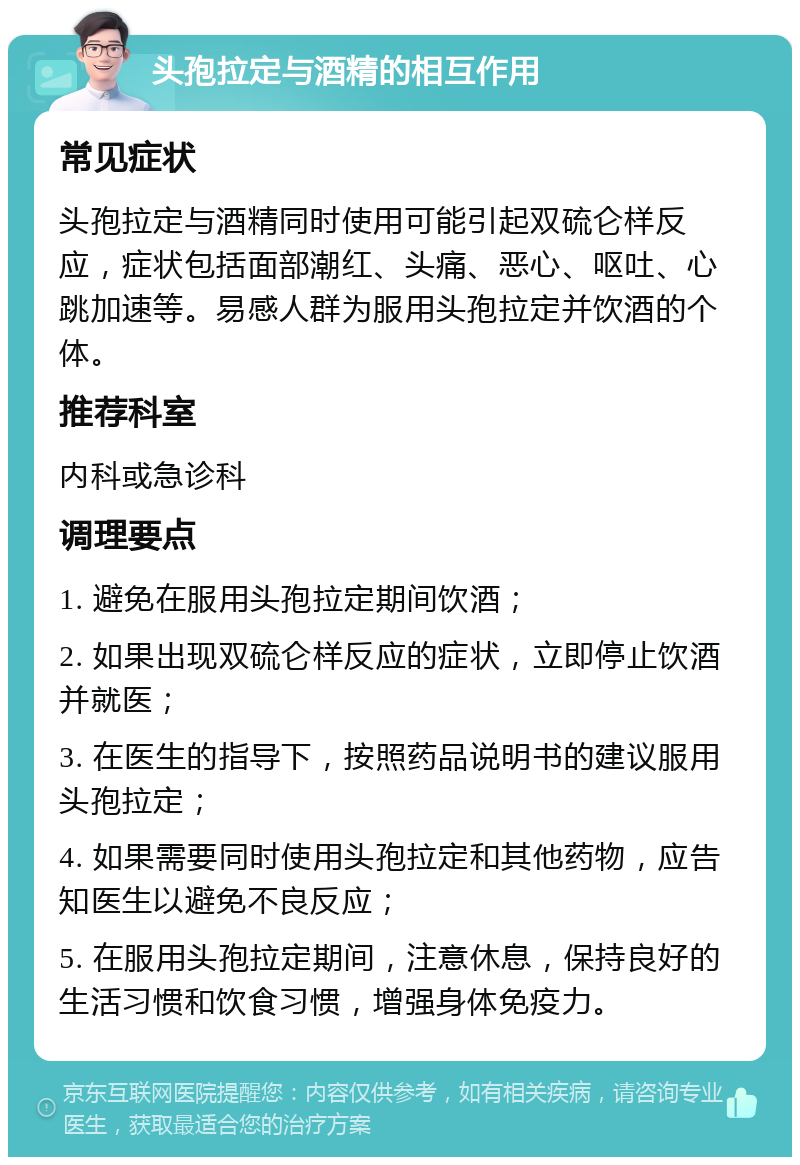 头孢拉定与酒精的相互作用 常见症状 头孢拉定与酒精同时使用可能引起双硫仑样反应，症状包括面部潮红、头痛、恶心、呕吐、心跳加速等。易感人群为服用头孢拉定并饮酒的个体。 推荐科室 内科或急诊科 调理要点 1. 避免在服用头孢拉定期间饮酒； 2. 如果出现双硫仑样反应的症状，立即停止饮酒并就医； 3. 在医生的指导下，按照药品说明书的建议服用头孢拉定； 4. 如果需要同时使用头孢拉定和其他药物，应告知医生以避免不良反应； 5. 在服用头孢拉定期间，注意休息，保持良好的生活习惯和饮食习惯，增强身体免疫力。