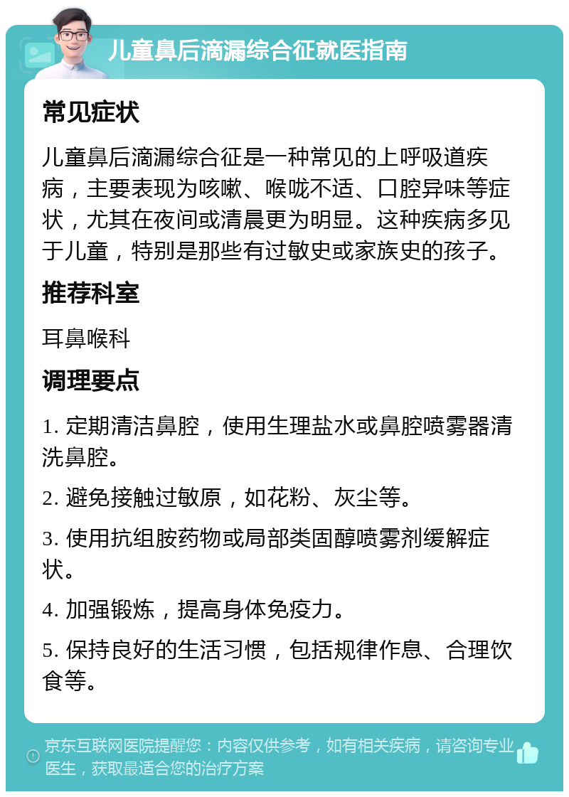 儿童鼻后滴漏综合征就医指南 常见症状 儿童鼻后滴漏综合征是一种常见的上呼吸道疾病，主要表现为咳嗽、喉咙不适、口腔异味等症状，尤其在夜间或清晨更为明显。这种疾病多见于儿童，特别是那些有过敏史或家族史的孩子。 推荐科室 耳鼻喉科 调理要点 1. 定期清洁鼻腔，使用生理盐水或鼻腔喷雾器清洗鼻腔。 2. 避免接触过敏原，如花粉、灰尘等。 3. 使用抗组胺药物或局部类固醇喷雾剂缓解症状。 4. 加强锻炼，提高身体免疫力。 5. 保持良好的生活习惯，包括规律作息、合理饮食等。