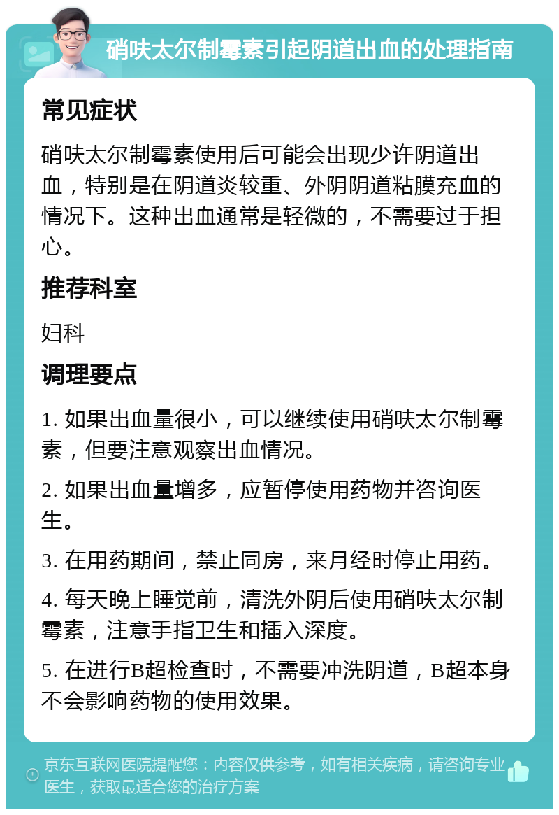 硝呋太尔制霉素引起阴道出血的处理指南 常见症状 硝呋太尔制霉素使用后可能会出现少许阴道出血，特别是在阴道炎较重、外阴阴道粘膜充血的情况下。这种出血通常是轻微的，不需要过于担心。 推荐科室 妇科 调理要点 1. 如果出血量很小，可以继续使用硝呋太尔制霉素，但要注意观察出血情况。 2. 如果出血量增多，应暂停使用药物并咨询医生。 3. 在用药期间，禁止同房，来月经时停止用药。 4. 每天晚上睡觉前，清洗外阴后使用硝呋太尔制霉素，注意手指卫生和插入深度。 5. 在进行B超检查时，不需要冲洗阴道，B超本身不会影响药物的使用效果。