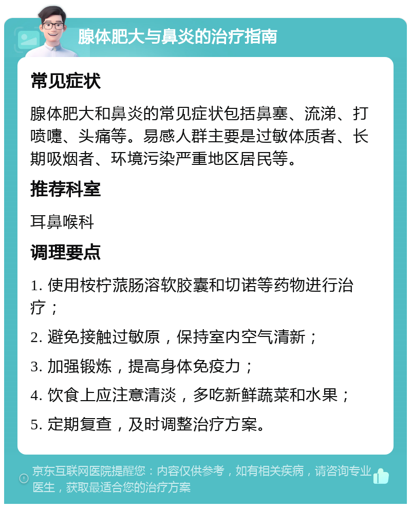 腺体肥大与鼻炎的治疗指南 常见症状 腺体肥大和鼻炎的常见症状包括鼻塞、流涕、打喷嚏、头痛等。易感人群主要是过敏体质者、长期吸烟者、环境污染严重地区居民等。 推荐科室 耳鼻喉科 调理要点 1. 使用桉柠蒎肠溶软胶囊和切诺等药物进行治疗； 2. 避免接触过敏原，保持室内空气清新； 3. 加强锻炼，提高身体免疫力； 4. 饮食上应注意清淡，多吃新鲜蔬菜和水果； 5. 定期复查，及时调整治疗方案。