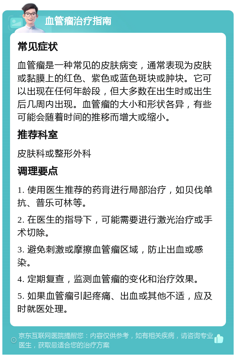 血管瘤治疗指南 常见症状 血管瘤是一种常见的皮肤病变，通常表现为皮肤或黏膜上的红色、紫色或蓝色斑块或肿块。它可以出现在任何年龄段，但大多数在出生时或出生后几周内出现。血管瘤的大小和形状各异，有些可能会随着时间的推移而增大或缩小。 推荐科室 皮肤科或整形外科 调理要点 1. 使用医生推荐的药膏进行局部治疗，如贝伐单抗、普乐可林等。 2. 在医生的指导下，可能需要进行激光治疗或手术切除。 3. 避免刺激或摩擦血管瘤区域，防止出血或感染。 4. 定期复查，监测血管瘤的变化和治疗效果。 5. 如果血管瘤引起疼痛、出血或其他不适，应及时就医处理。