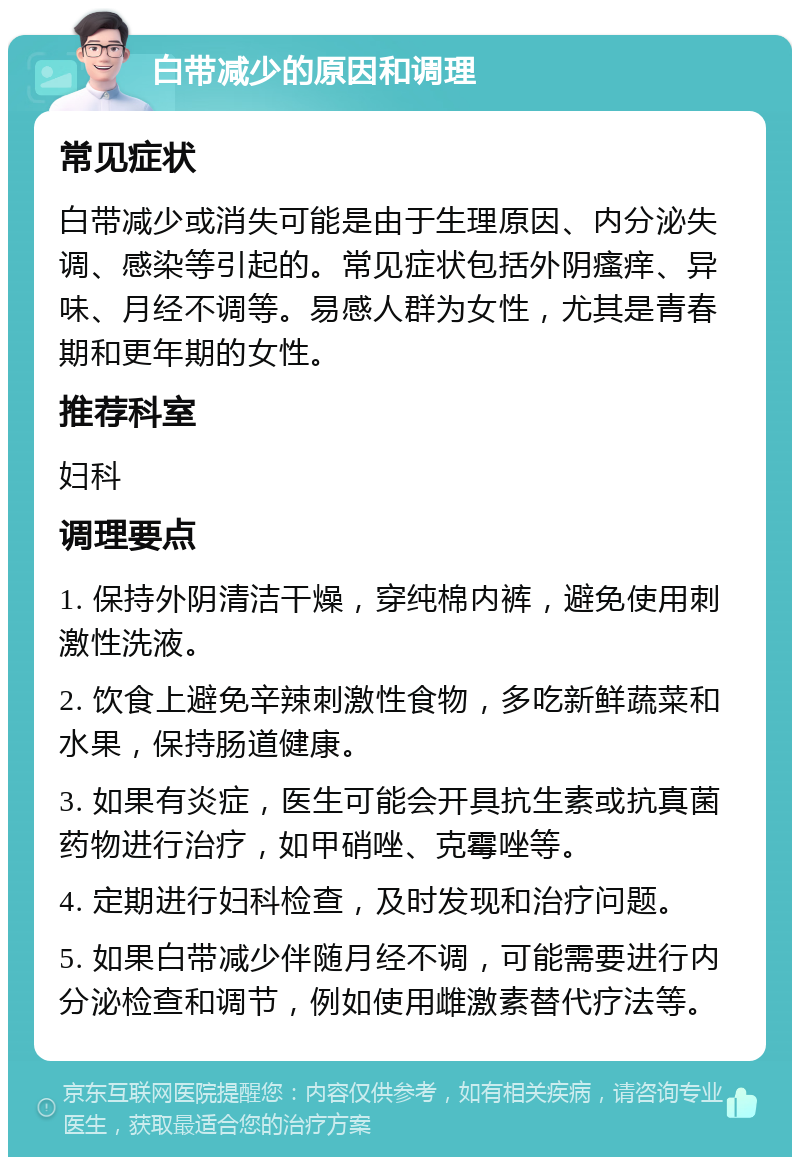 白带减少的原因和调理 常见症状 白带减少或消失可能是由于生理原因、内分泌失调、感染等引起的。常见症状包括外阴瘙痒、异味、月经不调等。易感人群为女性，尤其是青春期和更年期的女性。 推荐科室 妇科 调理要点 1. 保持外阴清洁干燥，穿纯棉内裤，避免使用刺激性洗液。 2. 饮食上避免辛辣刺激性食物，多吃新鲜蔬菜和水果，保持肠道健康。 3. 如果有炎症，医生可能会开具抗生素或抗真菌药物进行治疗，如甲硝唑、克霉唑等。 4. 定期进行妇科检查，及时发现和治疗问题。 5. 如果白带减少伴随月经不调，可能需要进行内分泌检查和调节，例如使用雌激素替代疗法等。